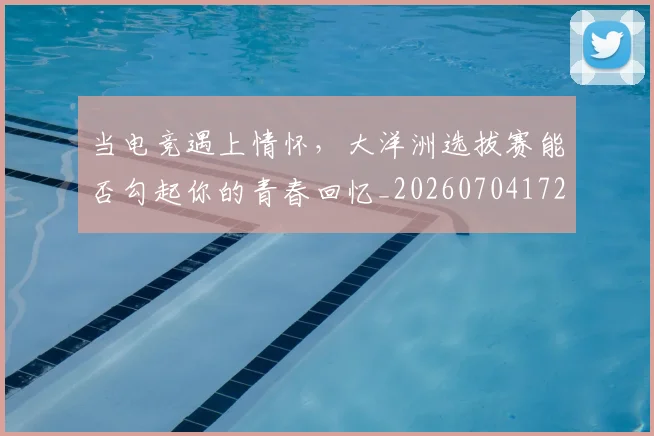 当电竞遇上情怀,大洋洲选拔赛能否勾起你的青春回忆_20260704172132_20260722155717