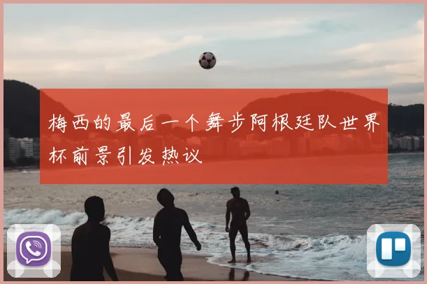 梅西的最后一个舞步阿根廷队世界杯前景引发热议