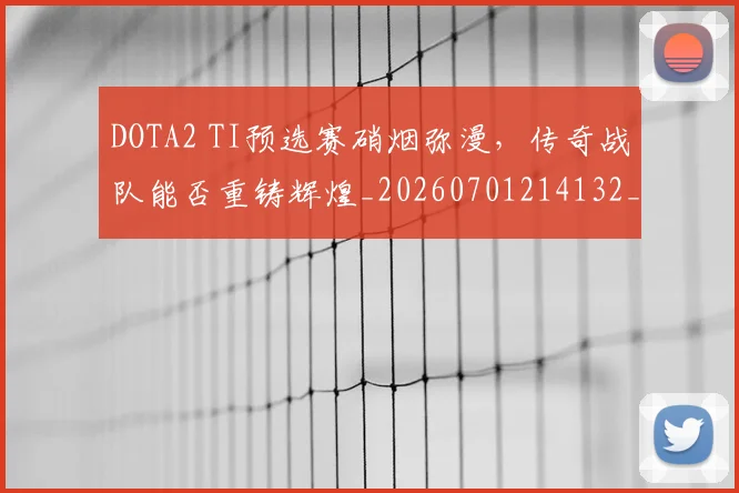 DOTA2 TI预选赛硝烟弥漫，传奇战队能否重铸辉煌_20260701214132_20260713232813