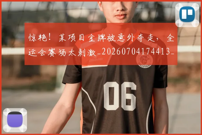惊艳!某项目金牌被意外夺走,全运会赛场太刺激_20260704174413_20260723173117