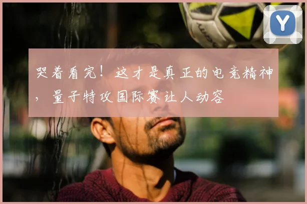 哭着看完！这才是真正的电竞精神，量子特攻国际赛让人动容