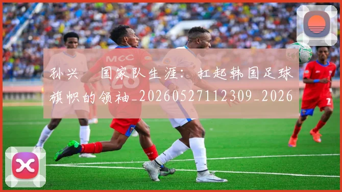孙兴慜国家队生涯：扛起韩国足球旗帜的领袖_20260527112309_20260703233245_20260720192817
