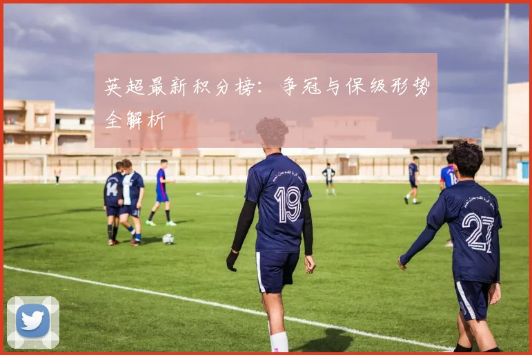 英超最新积分榜：争冠与保级形势全解析