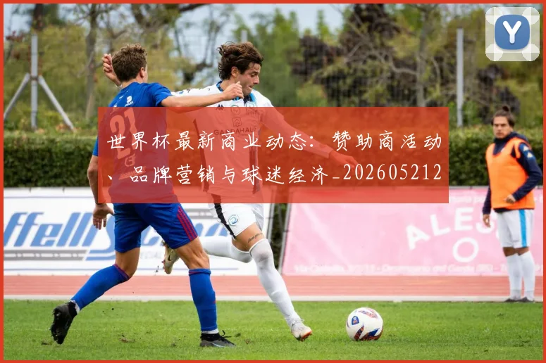 世界杯最新商业动态：赞助商活动、品牌营销与球迷经济_20260521201643_20260715191737