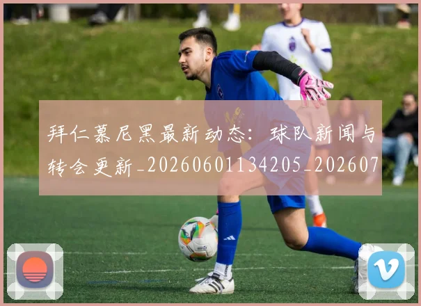 拜仁慕尼黑最新动态:球队新闻与转会更新_20260601134205_20260723182727