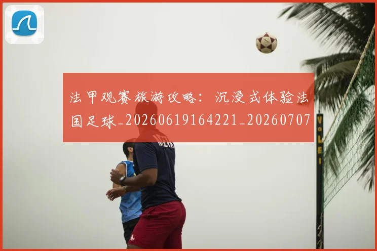 法甲观赛旅游攻略：沉浸式体验法国足球_20260619164221_20260707153845